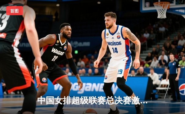 中国女排超级联赛总决赛激战，上海光明优倍3-2险胜天津渤海银行