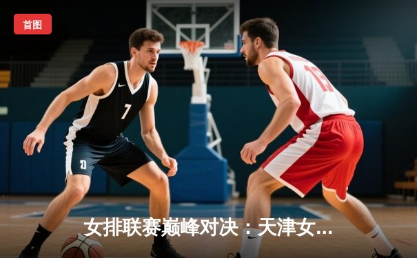 女排联赛巅峰对决：天津女排3-2险胜上海，李盈莹狂砍38分闪耀全场