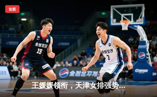 王媛媛领衔，天津女排强势卫冕排超联赛冠军