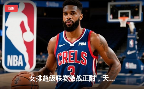 女排超级联赛激战正酣，天津队主场力克上海卫冕路再进一步